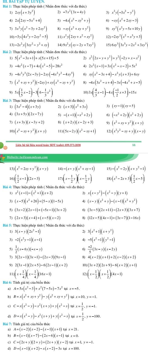 BA1 *  Tự Luyện.
Bài 1: Thực hiện phép tính ( Nhân đơn thức với đa thức)
1) 2xy(x+3y^2) 2) -7x^2(3x-4y) 3) x^2y(-3x^2-y^2)
4) 2x(2xy-5x^2+4) 5) -4x(x^2-xy^3+y) 6) -xy(x^2+2xy-3)
7) 3x^2y(x^2-3y+2xy^2) 8) -xy(x^2+xy+y^2) 9) xy^2(x^2y-5x+10y)
10) -3y.(4x^2y-2xy^2-5) 11) x^2y(2xy+x^2-xy^2) 12) -2xy^2(x^2-x^3y+3)
13) -2x^2y(3xy^2-y^2+xy) 14) 9x^2y(xy-2y+7xy^2) 15) 6xy^3(3x^3y-2x^2+3xy^3)
Bài 2: Thực hiện phép tính ( Nhân đơn thức với đa thức)
1) 5(x^2-3x+1)+x(5x+15)+5 2) x^2(2x-y+y^2)+y^2(-2y+x-x^2)
3) -4x^2(x-7)+4x(x^2-5)-28x^2 4) 2x^2(x-1)+3x(x^2-x-2)+5x^2
5) -4x^2y^3(2x-3y)-2xy(-4x^2y^2-4xy^3) 6) xy(x^2-3x+4)-x^2y(x+3)+6xy
7) (x^2+xy+y^2)(-2xy)+xy(x^2-xy+y^2) 8) -4x(3x^2-x+4)-3x(-4x^2+x-5)
9) 5x( 1/5 x-2)-3(6- 1/3 x^2) 10) 3x( 4/3 x-1)-4x( (-1)/2 x+3)+15x
Bài 3: Thực hiện phép tính ( Nhân đa thức với đa thức)
1) (3x^2-4)(x+3y) 2) (x+3)(x^2+3x) 3) (xy-1)(xy+5)
4) (3x+5y)(2x-7y) 5) -(x-1)(-x^2+2y) 6) (-x^2+2y)(x^2+2y)
7) (x+3y)(x-3y+2) (x+2y)(x-2y+3) 9) (x^2-xy+y^2)(x+y)
10) (x^2-xy+y^2)(x+y) 11) (5x-2y)(x^2-xy+1) 12) (x^2y^2-xy+y)(x-y)
Liên hê tài liêu word toán SĐT (zalo): 039.373.2038 11
Website: tailieum onto an.com
13) (x^2-2xy+y^2)(x-y) 14) -(x-y)(x^2+xy-1) 15) -(x^2-2y)(x+y^2-1)
 ( 1/2 x-1)(2x-3) 17 )(x- 1/2 y)(x- 1/2 y) 18) (x^2-2x+3)( 1/2 x-5)
Bài 4: Thực hiện phép tính ( Nhân đa thức với đa thức)
1) x^2(x-1)-(x^2+1)(x+2) 2) x(x-y^2)-(x^2-y)(y+1)
3) (x-5)(x^2+26)+(5-x)(1-5x) 4) (x-y)(x^2+y)-(x-1)(x^2+y^2)
5) (3x-2)(2x-1)+(-5x-1)(3x+2) 6) (3x-5)(2x+11)-(2x+3)(3x+7)
7) (2x+3)(x-4)+(x-5)(x-2) 8) (12x-5)(4x-1)+(3x-7)(1-16x)
Bài 5: Thực hiện phép tính ( Nhân đa thức với đa thức)
1) 3(x-y)(2x^2-1) 2) 3(x^2+1)(x+y^2)
3) -2(x^2y-1)(x-1) 4) -5(x^2-1)(y^2-1)
5)  1/2 (x-6y)(-x-y)  (-2)/5 (3x-y)(x-2y)
6)
7) 3(2x-1)(3x-1)-(2x-3)(9x-1) 8) 4(x-2)(x+1)+2(x-2)(x+2)
9) 2(3x-1)(2x+5)-6(2x-1)(x+2) 10) (3x+2)(2x+9)-6(x+2)(x+1)
11) (x+ 1/4 )(x- 1/4 )(16x-1) 12) (x- 1/2 )(x+ 1/2 )(4x-1)
Bài 6: Tính giá trị của biểu thức
a) A=5x(x^2-3)+x^2(7-5x)-7x^2 tại x=-5
b) B=x(x^2+xy+y^2)-y(x^2+xy+y^2) tại x=10,y=-1.
c) C=x(x^2-y)-x^2(x+y)+y(x^2-x) tại x= 1/2 ,y=-1.
d) D=x(x^2-y)-x^2(x+y)+y(x^2-x) tại x= 1/2 ,y=-100.
Bài 7: Tính giá trị của biểu thức
a) A=(x-2)(x-2)-(x-1)(x+1) tại x=21.
b) B=(x-1)(x-7)-(2x-6)(x-1) tại x=0.
c) C=(2x+y)(2+y)+(2x+y)(y-2) tại x=1,y=-1.
d) D=(x-1)(x+2)-x(x-2)-3x tại x=100.