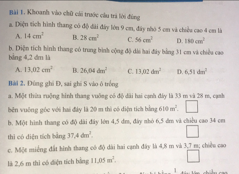 Khoanh vào chữ cái trước câu trả lời đúng
a. Diện tích hình thang có độ dài đáy lớn 9 cm, đáy nhỏ 5 cm và chiều cao 4 cm là
A. 14cm^2 B. 28cm^2 C. 56cm^2 D. 180cm^2
b. Diện tích hình thang có trung bình cộng độ dài hai đáy bằng 31 cm và chiều cao
bằng 4,2 dm là
A. 13,02cm^2 B. 26,04dm^2 C. 13,02dm^2 D. 6,51dm^2
Bài 2. Đúng ghi Đ, sai ghi S vào ô trống
a. Một thừa ruộng hình thang vuông có độ dài hai cạnh đáy là 33 m và 28 m, cạnh
bên vuông góc với hai đáy là 20 m thì có diện tích bằng 610m^2.
b. Một hình thang có độ dài đáy lớn 4,5 dm, đáy nhỏ 6,5 dm và chiều cao 34 cm
thì có diện tích bằng 37,4dm^2. 
_ 
c. Một miếng đất hình thang có độ dài hai cạnh đáy là 4,8 m và 3,7 m; chiều cao
là 2,6 m thì có diện tích bằng 11,05m^2. 
1 dóu lớn chiều cao