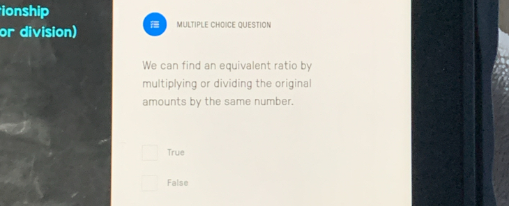 ionship
or division)
MULTIPLE CHOICE QUESTION
We can find an equivalent ratio by
multiplying or dividing the original
amounts by the same number.
True
False