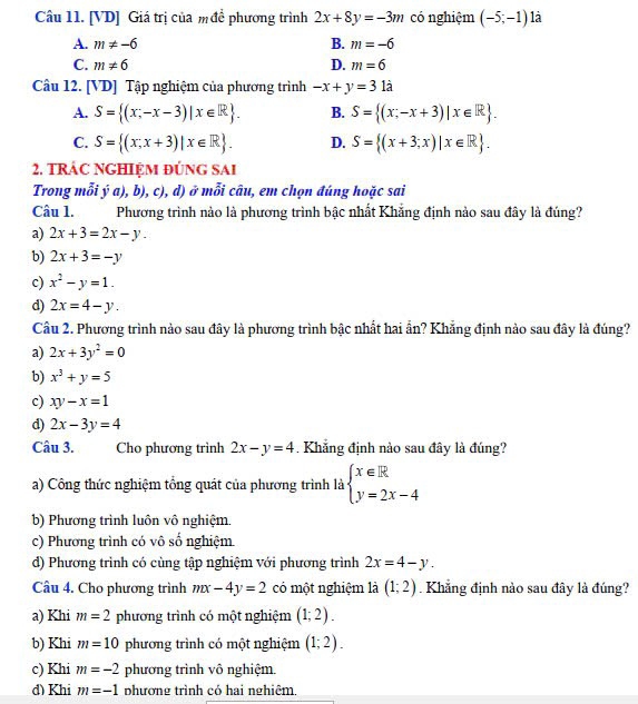 [VD] Giá trị của m đề phương trình 2x+8y=-3m có nghiệm (-5;-1) là
A. m!= -6 B. m=-6
C. m!= 6 D. m=6
Câu 12. [VD] Tập nghiệm của phương trình -x+y=31a
A. S= (x-x-3)|x∈ R . B. S= (x;-x+3)|x∈ R .
C. S= (x;x+3)|x∈ R . D. S= (x+3;x)|x∈ R .
2. TRÁC NGHIỆM ĐÚNG SAI
Trong mỗi ý a), b), c), d) ở mỗi câu, em chọn đúng hoặc sai
Câu 1. Phương trình nào là phương trình bậc nhất Khẳng định nảo sau đây là đúng?
a) 2x+3=2x-y.
b) 2x+3=-y
c) x^2-y=1.
d) 2x=4-y.
Câu 2. Phương trình nào sau đây là phương trình bậc nhất hai ẩn? Khẳng định nào sau đây là đúng?
a) 2x+3y^2=0
b) x^3+y=5
c) xy-x=1
d) 2x-3y=4
Câu 3. Cho phương trình 2x-y=4 Khẳng định nào sau đây là đúng?
a) Công thức nghiệm tổng quát của phương trình là beginarrayl x∈ R y=2x-4endarray.
b) Phương trình luôn vô nghiệm.
c) Phương trình có vô số nghiệm
d) Phương trình có cùng tập nghiệm với phương trình 2x=4-y.
Câu 4. Cho phương trình mx-4y=2 có một nghiệm là (1;2).  Khẳng định nào sau đây là đúng?
a) Khi m=2 phương trình có một nghiệm (1;2).
b) Khi m=10 phương trình có một nghiệm (1;2).
c) Khi m=-2 phương trình vô nghiệm.
d) Khi m=-1 phương trình có hai nghiêm.