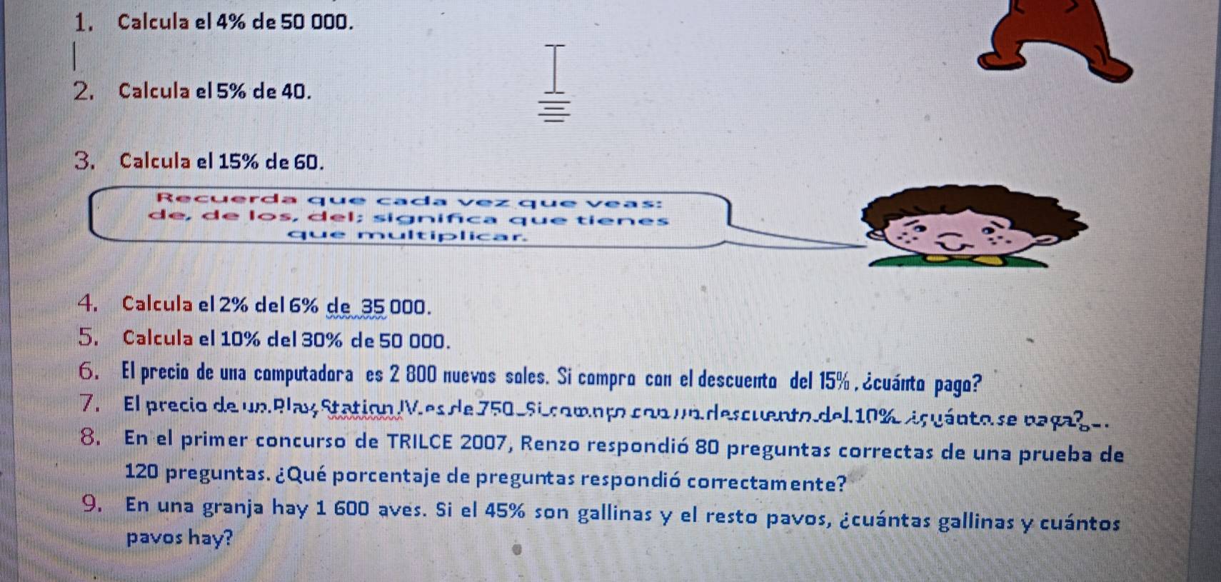 Calcula el 4% de 50 000. 
2. Calcula el 5% de 40. 
3. Calcula el 15% de 60. 
R cu er a a Cada * queveas: 
de de . el; sig qué tienes 
4. Calcula el 2% del 6% de_ 35000. 
5. Calcula el 10% del 30% de 50 000. 
6. El precio de una computadora es 2 800 nuevos soles. Si compro con el descuento del 15% , ¿cuánto pago? 
7. El precio de un Play Station. Ves de 750-5i compto con un descuento del 10% içuánto se pagaçe. 
8. En el primer concurso de TRILCE 2007, Renzo respondió 80 preguntas correctas de una prueba de
120 preguntas. ¿Qué porcentaje de preguntas respondió correctamente? 
9. En una granja hay 1 600 aves. Si el 45% son gallinas y el resto pavos, ¿cuántas gallinas y cuántos 
pavos hay?