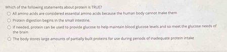 Which of the following statements about protein is TRUE?
All amino acids are considered essential amino acids because the human body cannot make them
Protein digestion begins in the small intestine.
the brain If needed, protein can be used to provide glucose to help maintain blood glucose levels and so meet the glucose needs of
The body stores large amounts of partially built proteins for use during periods of inadequate protein intake