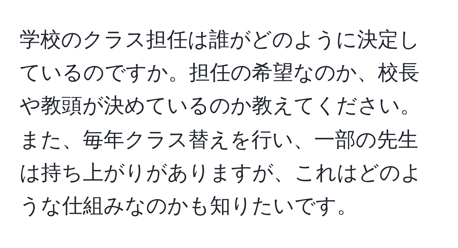 学校のクラス担任は誰がどのように決定しているのですか。担任の希望なのか、校長や教頭が決めているのか教えてください。また、毎年クラス替えを行い、一部の先生は持ち上がりがありますが、これはどのような仕組みなのかも知りたいです。