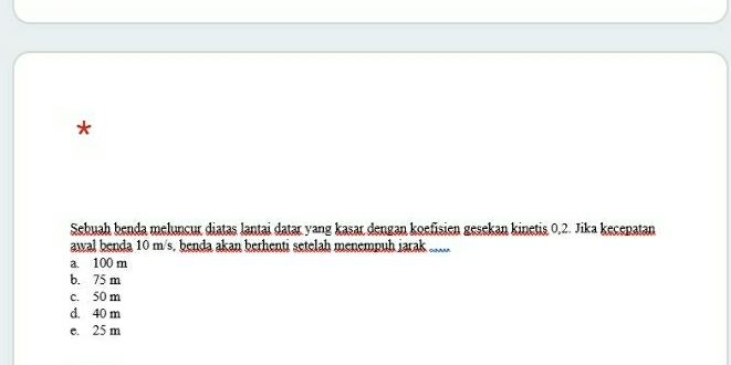 Sebuah benda meluncur diatas lantai datar yang kasar dengan koefisien gesekan kinetis 0, 2. Jika kecepatan
awal benda 10 m/s, benda akan berhenti setelah menempuh iarak ......
a. 100 m
b. 75 m
c. 50 m
d. 40 m
e. 25 m