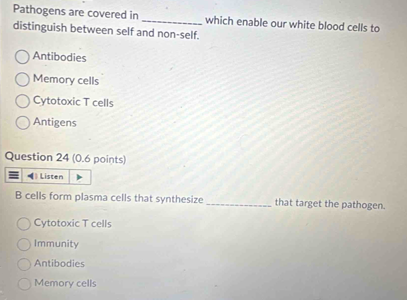 Pathogens are covered in _which enable our white blood cells to
distinguish between self and non-self.
Antibodies
Memory cells
Cytotoxic T cells
Antigens
Question 24 (0.6 points)
B cells form plasma cells that synthesize _that target the pathogen.
Cytotoxic T cells
Immunity
Antibodies
Memory cells