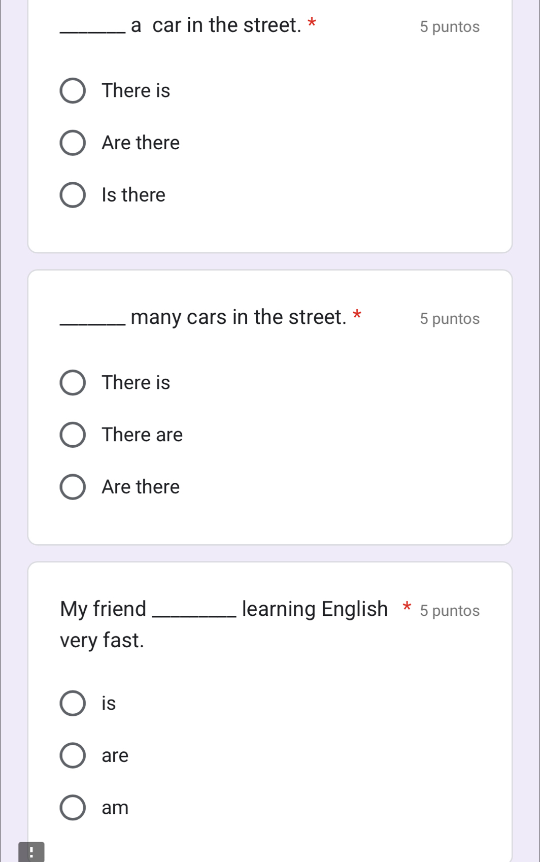 a car in the street. * 5 puntos 
There is 
Are there 
Is there 
_many cars in the street. * 5 puntos 
There is 
There are 
Are there 
My friend _learning English * 5 puntos 
very fast. 
is 
are 
am 
!