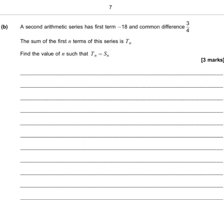 7 
(b) A second arithmetic series has first term −18 and common difference  3/4 
The sum of the first n terms of this series is T_n
Find the value of n such that T_n=S_n
[3 marks] 
_ 
_ 
_ 
_ 
_ 
_ 
_ 
_ 
_ 
_