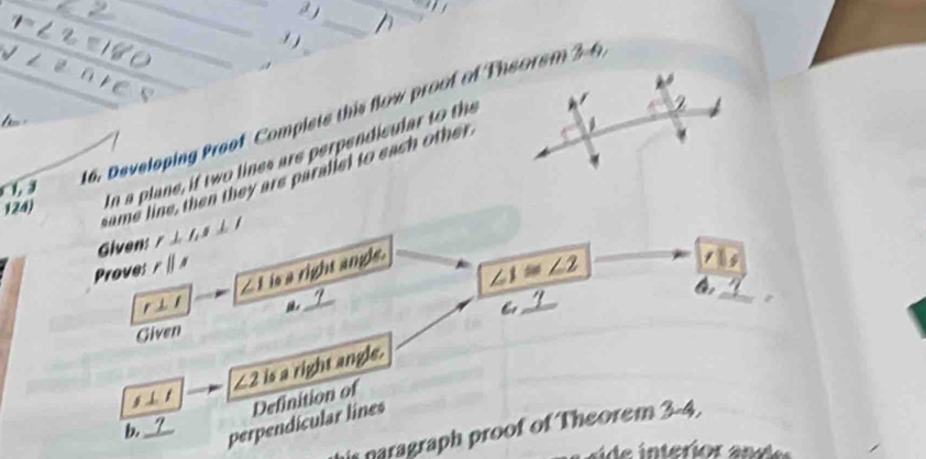 r∠ 2equiv 180 __ 
a 
_ 
/ 
_
V
nres _ 
16. Developing Preof Complets this flow proof of Theorem B=f_1
124) In a plane, if two lines are perpendicular to the 
same line, then they are paralled to each other 
), 
Givens r⊥ l_1, s⊥ l
_
∠ 1 is a right angle. 
Prove: rparallel s
∠ 1≌ ∠ 2
,( 
_ 
Given
g ⊥ t ∠ 2 is a right angle. 
b._ 
perpendícular lines Definition of 
is naragraph proof of Theorem 3-4.