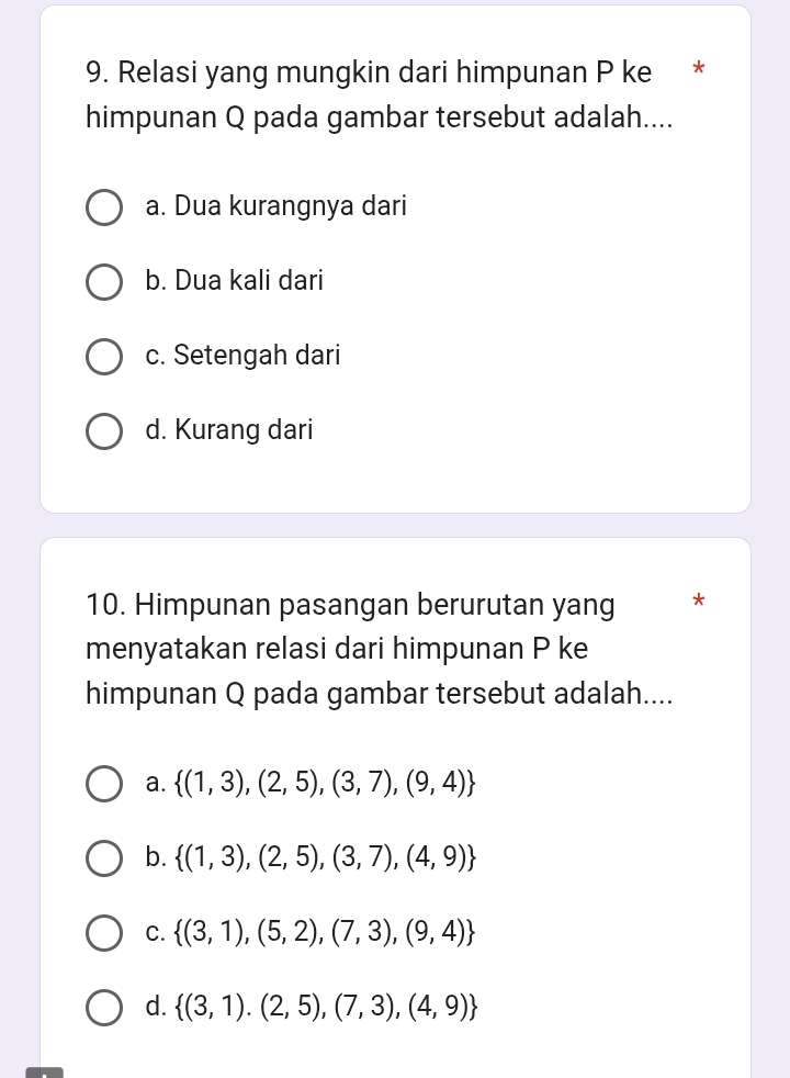 Relasi yang mungkin dari himpunan P ke *
himpunan Q pada gambar tersebut adalah....
a. Dua kurangnya dari
b. Dua kali dari
c. Setengah dari
d. Kurang dari
10. Himpunan pasangan berurutan yang *
menyatakan relasi dari himpunan P ke
himpunan Q pada gambar tersebut adalah....
a.  (1,3),(2,5),(3,7),(9,4)
b.  (1,3),(2,5),(3,7),(4,9)
C.  (3,1),(5,2),(7,3),(9,4)
d.  (3,1).(2,5),(7,3),(4,9)