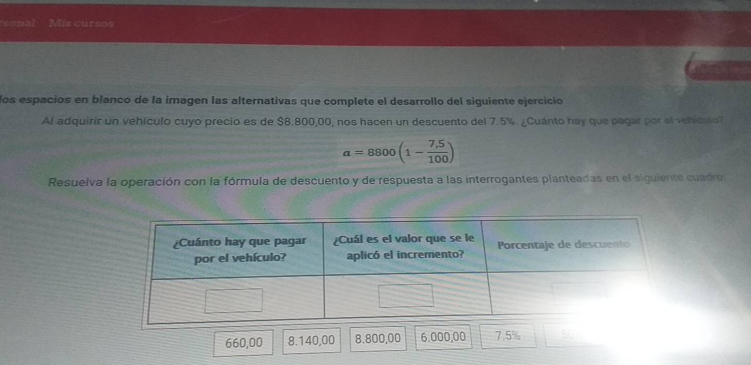 sonal Mis cursos 
los espacios en blanco de la imagen las alternativas que complete el desarrollo del siguiente ejercício 
Al adquirir un vehículo cuyo precio es de $8.800,00, nos hacen un descuento del 7.5%. ¿Cuánto hay que pagar por el vehículo?
a=8800(1- (7,5)/100 )
Resuelva la operación con la fórmula de descuento y de respuesta a las interrogantes planteadas en el siguiente cuadro
660,00 8.140,00 8.800,00 6.000,00 7.5% 50