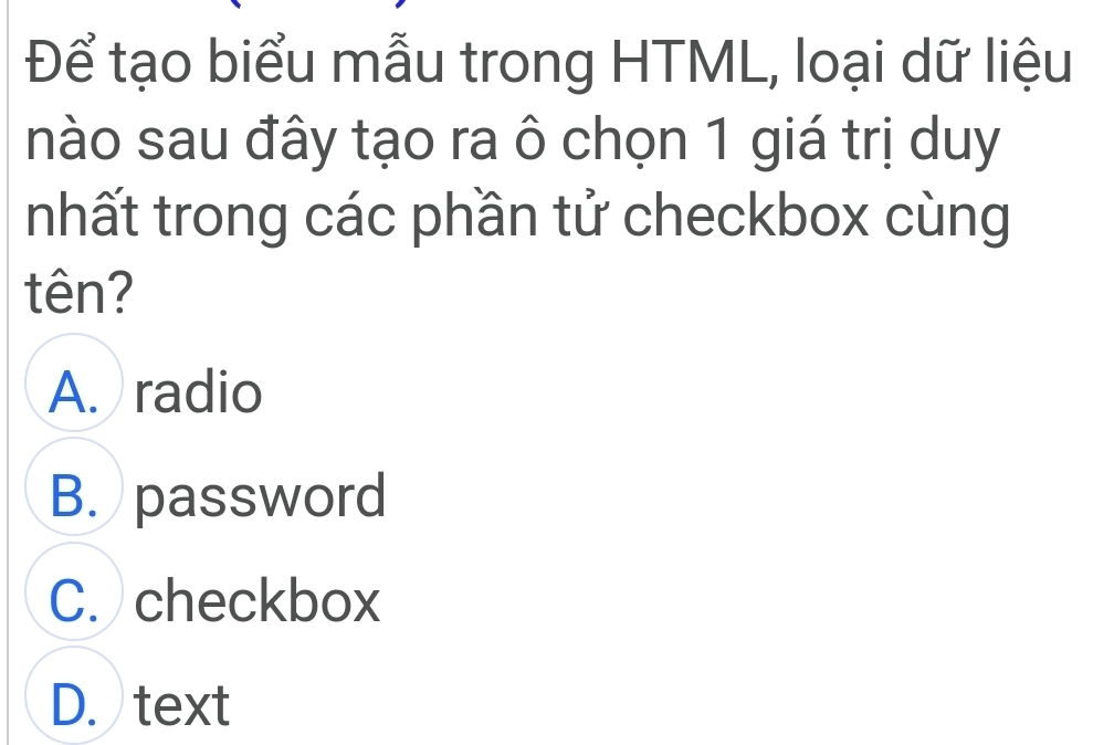 Để tạo biểu mẫu trong HTML, loại dữ liệu
nào sau đây tạo ra ô chọn 1 giá trị duy
nhất trong các phần tử checkbox cùng
tên?
A. radio
B. password
C. checkbox
D. text