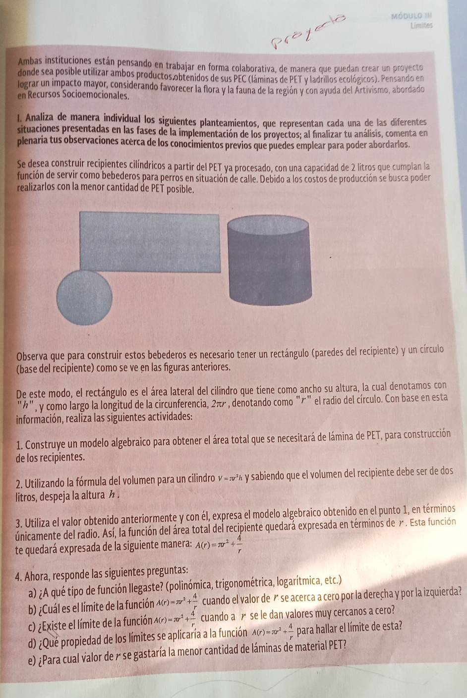 Módulo III
Limites
Ambas instituciones están pensando en trabajar en forma colaborativa, de manera que puedan crear un proyecto
donde sea posible utilizar ambos productos obtenidos de sus PEC (láminas de PET y ladrillos ecológicos). Pensando en
lograr un impacto mayor, considerando favorecer la flora y la fauna de la región y con ayuda del Artivismo, abordado
en Recursos Socioemocionales.
I. Analiza de manera individual los siguientes planteamientos, que representan cada una de las diferentes
situaciones presentadas en las fases de la implementación de los proyectos; al finalizar tu análisis, comenta en
plenaria tus observaciones acerca de los conocimientos previos que puedes emplear para poder abordarlos.
Se desea construir recipientes cilíndricos a partir del PET ya procesado, con una capacidad de 2 litros que cumplan la
función de servir como bebederos para perros en situación de calle. Debido a los costos de producción se busca poder
realizarlos con la menor cantidad de PET posible.
Observa que para construir estos bebederos es necesario tener un rectángulo (paredes del recipiente) y un círculo
(base del recipiente) como se ve en las figuras anteriores.
De este modo, el rectángulo es el área lateral del cilindro que tiene como ancho su altura, la cual denotamos con
''ń'' , y como largo la longitud de la circunferencia, 2π r , denotando como "õ" el radio del círculo. Con base en esta
información, realiza las siguientes actividades:
1. Construye un modelo algebraico para obtener el área total que se necesitará de lámina de PET, para construcción
de los recipientes.
2. Utilizando la fórmula del volumen para un cilindro V=π r^2h y sabiendo que el volumen del recipiente debe ser de dos
litros, despeja la altura ½ .
3. Utiliza el valor obtenido anteriormente y con él, expresa el modelo algebraico obtenido en el punto 1, en términos
únicamente del radio. Así, la función del área total del recipiente quedara expresada en términos de 7. Esta función
te quedará expresada de la siguiente manera: A(r)=π r^2+ 4/r 
4. Ahora, responde las siguientes preguntas:
a) ¿A qué tipo de función llegaste? (polinómica, trigonométrica, logarítmica, etc.)
b) ¿Cuál es el límite de la función A(r)=π r^2+ 4/r  cuando el valor de  se acerca a cero por la dereçha y por la izquierda?
c) ¿Existe el límite de la función A(r)=π r^2+ 4/r  cuando a£ se le dan valores muy cercanos a cero?
d) ¿Qué propiedad de los límites se aplicaría a la función A(r)=π r^2+ 4/r  para hallar el límite de esta?
e) ¿Para cual valor de y se gastaría la menor cantidad de láminas de material PET?