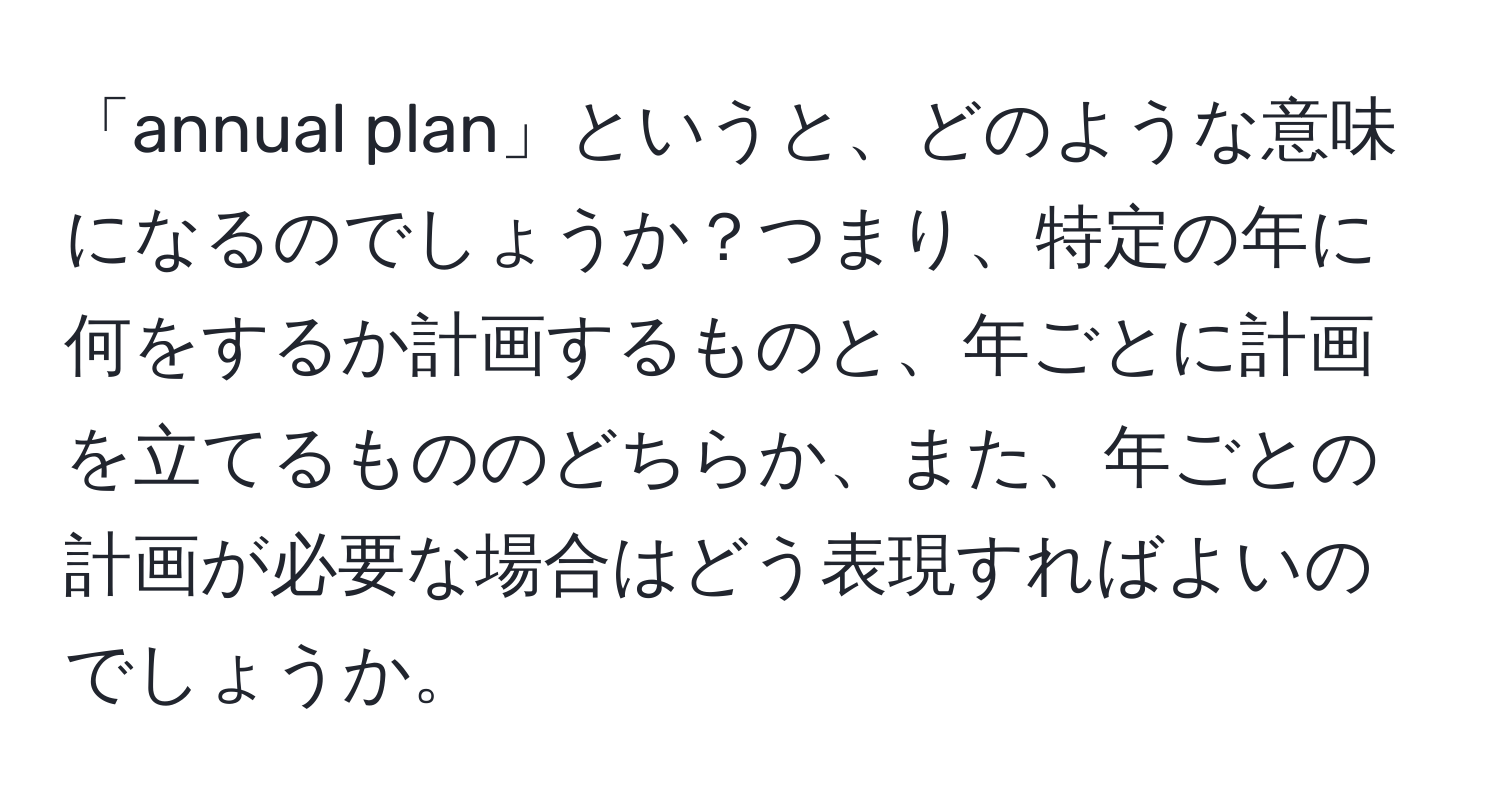 「annual plan」というと、どのような意味になるのでしょうか？つまり、特定の年に何をするか計画するものと、年ごとに計画を立てるもののどちらか、また、年ごとの計画が必要な場合はどう表現すればよいのでしょうか。