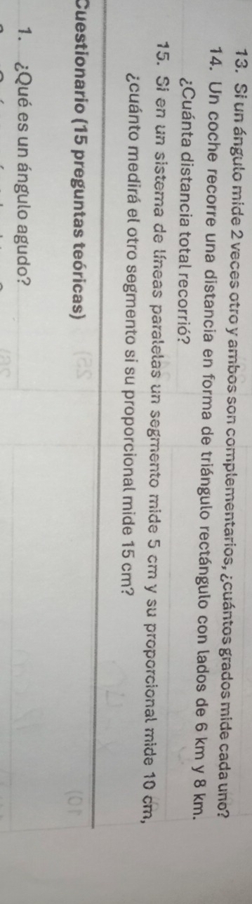 Si un ángulo mide 2 veces otro y ambos son complementarios, ¿cuántos grados mide cada uno? 
14. Un coche recorre una distancia en forma de triángulo rectángulo con lados de 6 km y 8 km. 
¿Cuánta distancia total recorrió? 
15. Si en un sistema de líneas paralelas un segmento mide 5 cm y su proporcional mide 10 cm, 
¿cuánto medirá el otro segmento si su proporcional mide 15 cm? 
Cuestionario (15 preguntas teóricas) 
1. ¿Qué es un ángulo agudo?