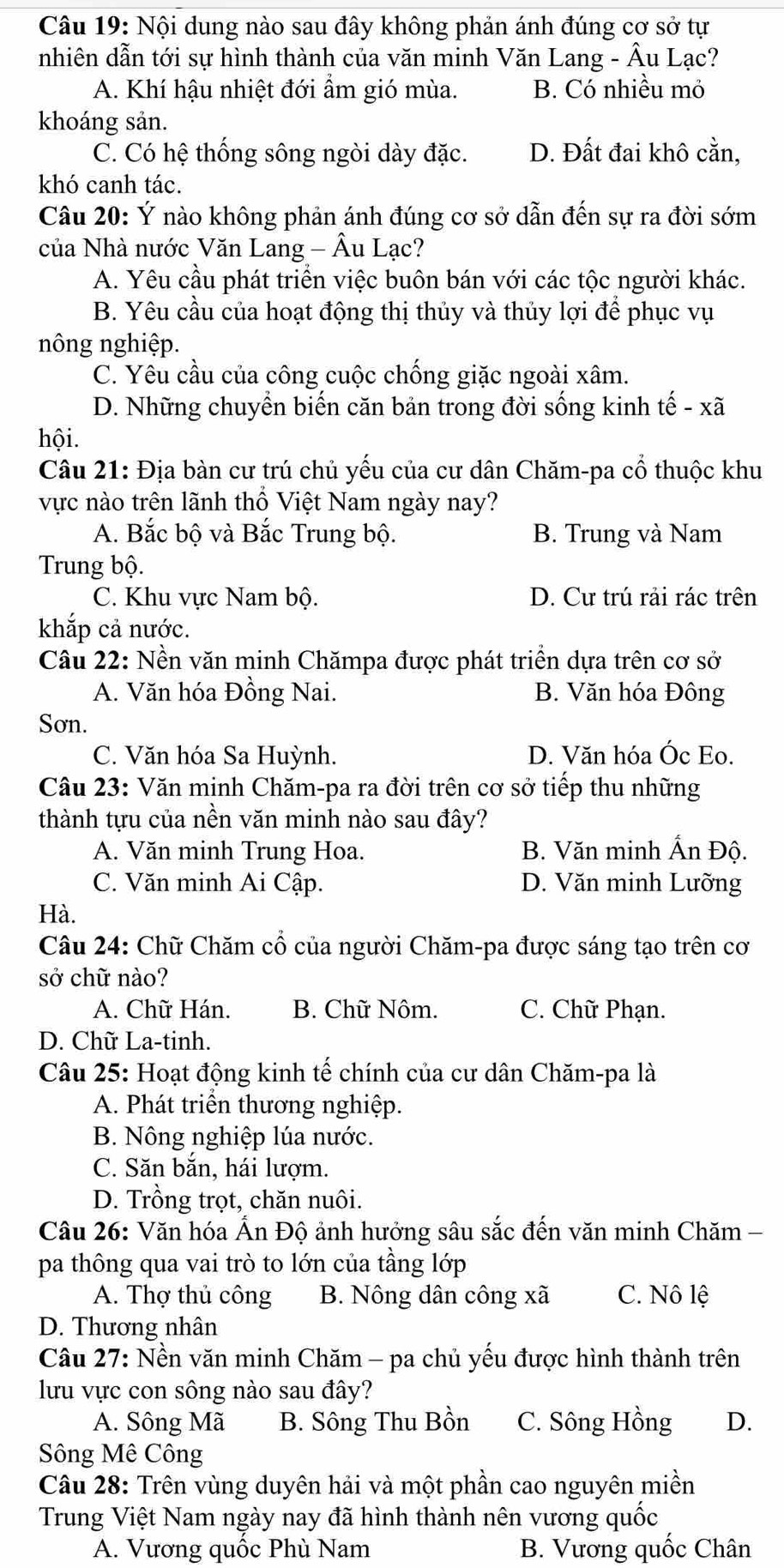 Nội dung nào sau đây không phản ánh đúng cơ sở tự
nhiên dẫn tới sự hình thành của văn minh Văn Lang - Âu Lạc?
A. Khí hậu nhiệt đới ẩm gió mùa. B. Có nhiều mỏ
khoáng sản.
C. Có hệ thống sông ngòi dày đặc. D. Đất đai khô cằn,
khó canh tác.
Câu 20: Ý nào không phản ánh đúng cơ sở dẫn đến sự ra đời sớm
của Nhà nước Văn Lang - Âu Lạc?
A. Yêu cầu phát triển việc buôn bán với các tộc người khác.
B. Yêu cầu của hoạt động thị thủy và thủy lợi để phục vụ
nông nghiệp.
C. Yêu cầu của công cuộc chống giặc ngoài xâm.
D. Những chuyển biến căn bản trong đời sống kinh tế - xã
hội.
Câu 21: Địa bàn cư trú chủ yếu của cư dân Chăm-pa cổ thuộc khu
vực nào trên lãnh thổ Việt Nam ngày nay?
A. Bắc bộ và Bắc Trung bộ. B. Trung và Nam
Trung bộ.
C. Khu vực Nam bộ. D. Cư trú rải rác trên
khắp cả nước.
Câu 22: Nền văn minh Chămpa được phát triển dựa trên cơ sở
A. Văn hóa Đồng Nai. B. Văn hóa Đông
Sơn.
C. Văn hóa Sa Huỳnh. D. Văn hóa Óc Eo.
Câu 23: Văn minh Chăm-pa ra đời trên cơ sở tiếp thu những
thành tựu của nền văn minh nào sau đây?
A. Văn minh Trung Hoa. B. Văn minh Ấn Độ.
C. Văn minh Ai Cập. D. Văn minh Lưỡng
Hà.
Câu 24: Chữ Chăm cổ của người Chăm-pa được sáng tạo trên cơ
sở chữ nào?
A. Chữ Hán. B. Chữ Nôm. C. Chữ Phạn.
D. Chữ La-tinh.
Câu 25: Hoạt động kinh tế chính của cư dân Chăm-pa là
A. Phát triển thương nghiệp.
B. Nông nghiệp lúa nước.
C. Săn bắn, hái lượm.
D. Trồng trọt, chăn nuôi.
Câu 26: Văn hóa Ấn Độ ảnh hưởng sâu sắc đến văn minh Chăm -
pa thông qua vai trò to lớn của tầng lớp
A. Thợ thủ công B. Nông dân công xã C. Nô lệ
D. Thương nhân
Câu 27: Nền văn minh Chăm - pa chủ yếu được hình thành trên
lưu vực con sông nào sau đây?
A. Sông Mã B. Sông Thu Bồn C. Sông Hồng D.
Sông Mê Công
Câu 28: Trên vùng duyên hải và một phần cao nguyên miền
Trung Việt Nam ngày nay đã hình thành nên vương quốc
A. Vương quốc Phù Nam B. Vương quốc Chân