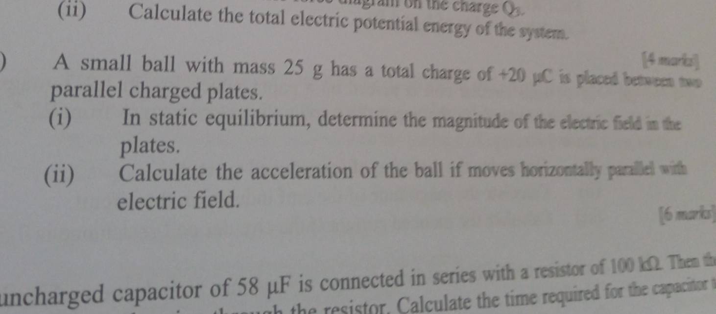 migram on the charge Q. 
(ii) Calculate the total electric potential energy of the system. 
[4 marks] 
A small ball with mass 25 g has a total charge of +20 µC is placed between two 
parallel charged plates. 
(i) In static equilibrium, determine the magnitude of the electric field in the 
plates. 
(ii)€£ Calculate the acceleration of the ball if moves horizontally parallel with 
electric field. 
[6 marks] 
uncharged capacitor of 58 μF is connected in series with a resistor of 100 kΩ. Them th 
the resistor, Calculate the time required for the capacitor t