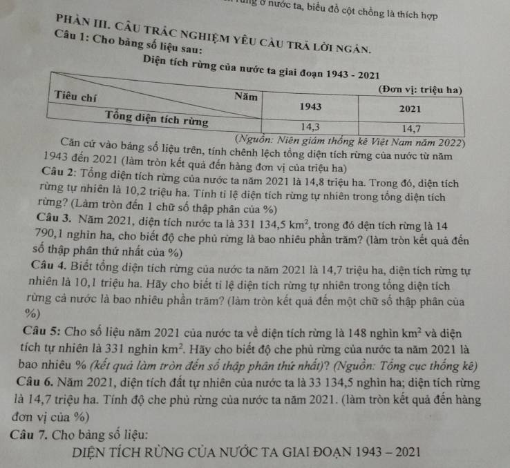 Mg ở nước ta, biểu đồ cột chồng là thích hợp
PhảN III. CÂU trÁC nghiệM Yêu cầu tră lời ngàn.
Câu 1: Cho bảng số liệu sau:
Diện tích rừng của nước ta
ồn: Niên giám thống kê Việt Nam năm 2022)
Căn cứ vào bảng số liệu trên, tính chênh lệch tổng diện tích rừng của nước từ năm
1943 đến 2021 (làm tròn kết quả đến hàng đơn vị của triệu ha)
Câu 2: Tổng diện tích rừng của nước ta năm 2021 là 14,8 triệu ha. Trong đó, diện tích
rừng tự nhiên là 10,2 triệu ha. Tính ti lệ diện tích rừng tự nhiên trong tổng diện tích
rừng? (Làm tròn đến 1 chữ số thập phân của %)
Câu 3. Năm 2021, diện tích nước ta là 331134,5km^2 , trong đó dện tích rừng là 14
790,1 nghìn ha, cho biết độ che phủ rừng là bao nhiêu phần trăm? (làm tròn kết quả đến
số thập phân thứ nhất của %)
Câu 4. Biết tổng diện tích rừng của nước ta năm 2021 là 14,7 triệu ha, diện tích rừng tự
nhiên là 10,1 triệu ha. Hãy cho biết tỉ lệ diện tích rừng tự nhiên trong tổng diện tích
rừng cả nước là bao nhiêu phần trăm? (làm tròn kết quả đến một chữ số thập phân của
%)
Câu 5: Cho số liệu năm 2021 của nước ta về diện tích rừng là 148 nghìn km^2 và diện
tích tự nhiên là 331 nghin km^2. Hãy cho biết độ che phủ rừng của nước ta năm 2021 là
bao nhiêu % (kết quả làm tròn đến số thập phân thứ nhất)? (Nguồn: Tổng cục thống kê)
Câu 6. Năm 2021, diện tích đất tự nhiên của nước ta là 33 134,5 nghìn ha; diện tích rừng
là 14,7 triệu ha. Tính độ che phủ rừng của nước ta năm 2021. (làm tròn kết quả đến hàng
đơn vị của %)
Câu 7. Cho bảng số liệu:
DIỆN TÍCH RÜNG CủA NƯỚC TA GIAI ĐOẠN 1943 - 2021