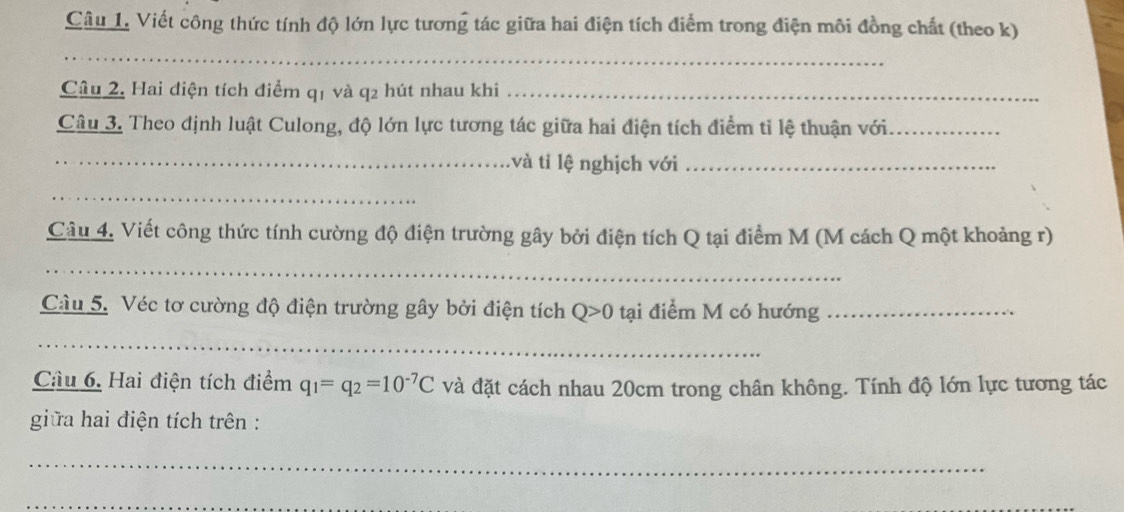 Viết công thức tính độ lớn lực tương tác giữa hai điện tích điểm trong điện môi đồng chất (theo k) 
_ 
Câu 2. Hai điện tích điểm q1 và q2 hút nhau khi_ 
Câu 3. Theo định luật Culong, độ lớn lực tương tác giữa hai điện tích điểm tỉ lệ thuận với_ 
_và tỉ lệ nghịch với_ 
_ 
Câu 4. Viết công thức tính cường độ điện trường gây bởi điện tích Q tại điểm M (M cách Q một khoảng r) 
_ 
Câu 5. Véc tơ cường độ điện trường gây bởi điện tích Q>0 tại điểm M có hướng_ 
_ 
Câu 6. Hai điện tích điểm q_1=q_2=10^(-7)C và đặt cách nhau 20cm trong chân không. Tính độ lớn lực tương tác 
giữa hai điện tích trên : 
_ 
_