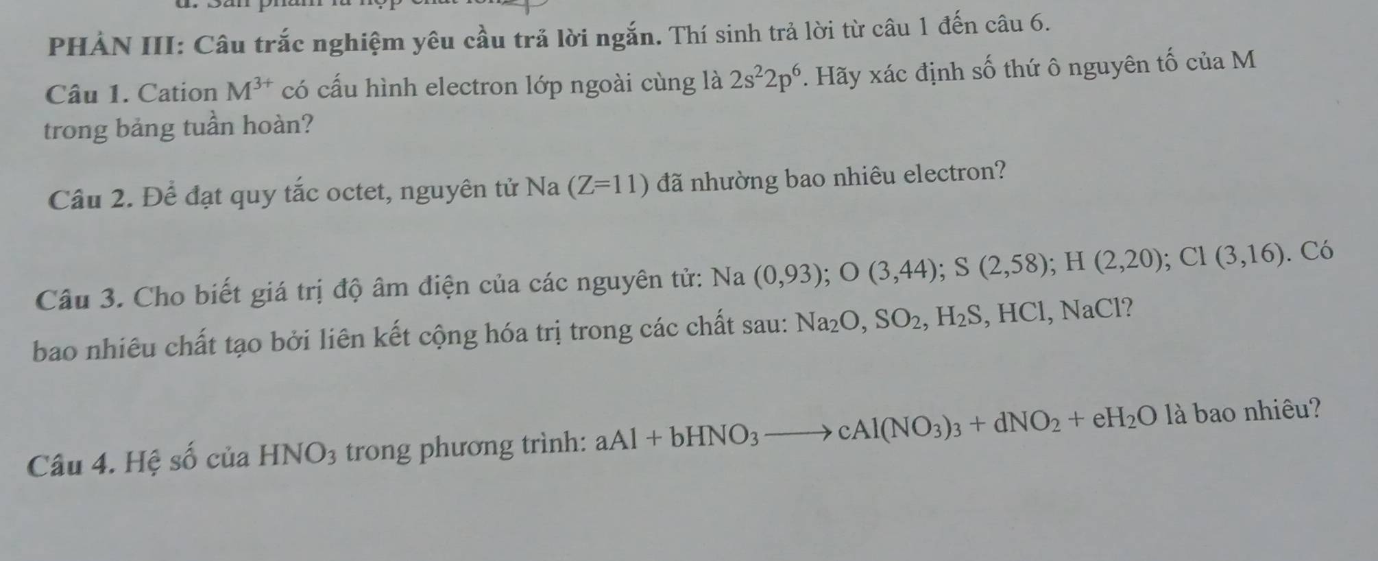 PHẢN III: Câu trắc nghiệm yêu cầu trả lời ngắn. Thí sinh trả lời từ câu 1 đến câu 6. 
Câu 1. Cation M^(3+) có cấu hình electron lớp ngoài cùng là 2s^22p^6. Hãy xác định số thứ ô nguyên tố của M 
trong bảng tuần hoàn? 
Cầu 2. Để đạt quy tắc octet, nguyên tử Na (Z=11) đã nhường bao nhiêu electron? 
Câu 3. Cho biết giá trị độ âm điện của các nguyên tử: Na(0,93); O(3,44); S(2,58); H(2,20); CI(3,16) C
bao nhiêu chất tạo bởi liên kết cộng hóa trị trong các chất sau: Na_2O, SO_2, H_2S , H 1C 1, NaCl? 
Câu 4. Hệ số của HNO_3 trong phương trình: aAl+bHNO_3to cAl(NO_3)_3+dNO_2+eH_2Ollambda bao nhiêu?