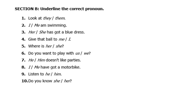 Underline the correct pronoun. 
1. Look at they | them. 
2. I | Me am swimming. 
3. Her | She has got a blue dress. 
4. Give that ball to me | I. 
5. Where is her| she? 
6. Do you want to play with us / we? 
7. He| Him doesn't like parties. 
8. I| Me have got a motorbike. 
9. Listen to he | him. 
10.Do you know she | her?