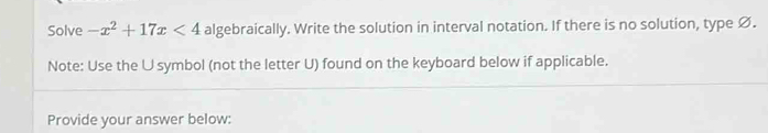 Solve -x^2+17x<4</tex> algebraically. Write the solution in interval notation. If there is no solution, type Ø. 
Note: Use the U symbol (not the letter U) found on the keyboard below if applicable. 
Provide your answer below: