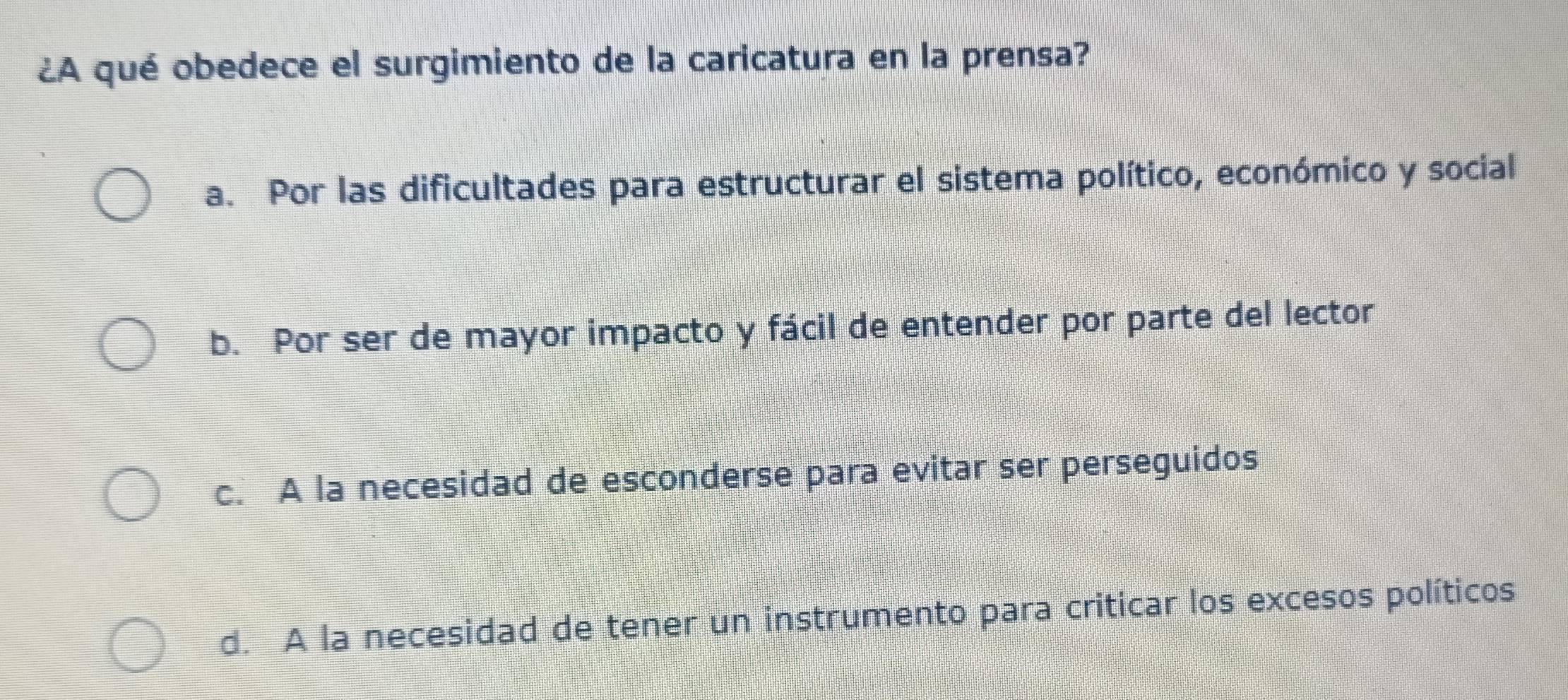 ¿A qué obedece el surgimiento de la caricatura en la prensa?
a. Por las dificultades para estructurar el sistema político, económico y social
b. Por ser de mayor impacto y fácil de entender por parte del lector
c. A la necesidad de esconderse para evitar ser perseguidos
d. A la necesidad de tener un instrumento para criticar los excesos políticos