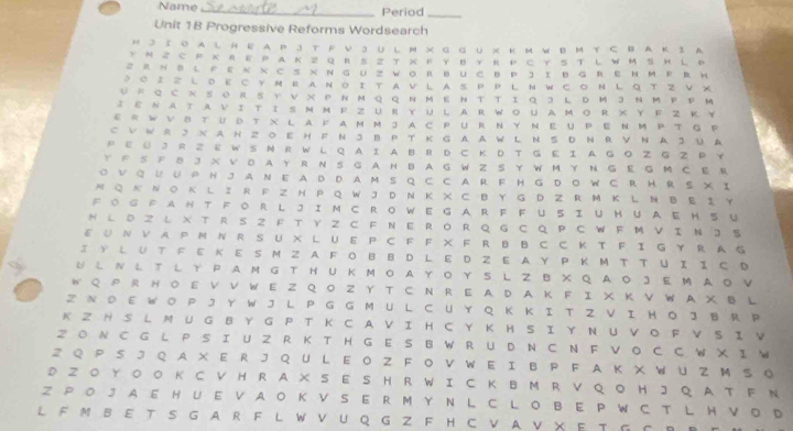 Name _Period_
Unit 1B Progressive Reforms Wordsearch
H 3 Ι о A L HE A P3 T R V 3 U L M × G G U X к M W B M Y C B A K 2 A
 M Z C P × R E P A K Z Q  R S Z T X Ε YB Y R  P C Y S T L W M  S HL P
Z R ~ BL F ε × × C S × N G UZ WO R BüC B P J I B G RΕ H M  Ε R H
3 ο Ι г L D Ε ○у ~ R A Ν ο Ι Τ A V L A S P P L Ν W с ο Ν L Q Τ 2 V X
U F Q C~ SΟ R S Υ V X P N M Q Q N M Ε Ν T  T Ι Q 3 L DM 3 N M P P M
I εΝATvi TiSMм Ρ Z URγuLARWoUAMoR ×Y F Z ΚY
εR WVδ TUD T X L AF AM M J A C PUR N Y N Ε UPENM P T G P
C V W R 3 х A н Z 0 E H F N 3 B P T к G A AW L N SD N RV N A 3 U A
P ε ü  J R Z E W S N R W L Q A I A B R D C K D T G E I A G O  G Z P Y
Y F S F き J X VD A Y R N S G A H B A G W Z S Y WM Y N G E G M C E R
O V Q U U P H J A N E A D D A M S Q C C A R F H G D O W C R H RS XI
NQ к N  O K L I R F Z H P Q W J DN Κ X C BY G D Z R MK L N B E Ι Y
FOG FAHT FORL JIM C RO WEGA R F FUSI UHUAE H S U
H L D Z し X T R S Z F T Y Z C F N E RO R Q G  C Q P CW  F M VI N J S
EU N VAP M  N R S U × L UE P C F F X F R B BC C Κ T F Ι G Y R A G
Ι Y L U T F E Κ Ε S M Z AF O B B D L E D Z E A Y P Κ Μ T T U Ι Ι C D
U L N L T L Y  P AM G T H U KMOA Y Ο Y S LZ B X Q AO 3 E M AO V
W Q P R H O E V V W E Z Q O Z Y T C N R E AD A K F I X Κ VW A X B L
Z N  D E W O P J Y W J L P G G M U  L C U Y Q K Κ I T Z VΙ H O J B  R P
K Z HS L M U G B  Y G P  T Κ C A V ΙH C Y Κ H S Ι Υ N U  VO F VS Ι V
2 O N C G L P S I U Z R K T H G  E S B W RU D N C N F V O C C W X I W
Z Q P  SJQ  A X E R  J Q  U L E Ο Z F  O V W E I B P F  A K X W U ZM S 。
D Z O Y ○ O K C V H R AXS E S H R W I C K B M R V Q  O H JQ A T F N
Z PO J A E H U E V A O K V  S E R M  Y N L C L O B E P W C T L H V O D
LF M BE TS G A R F L W V U Q G Z F H C V A V X E T G C R R