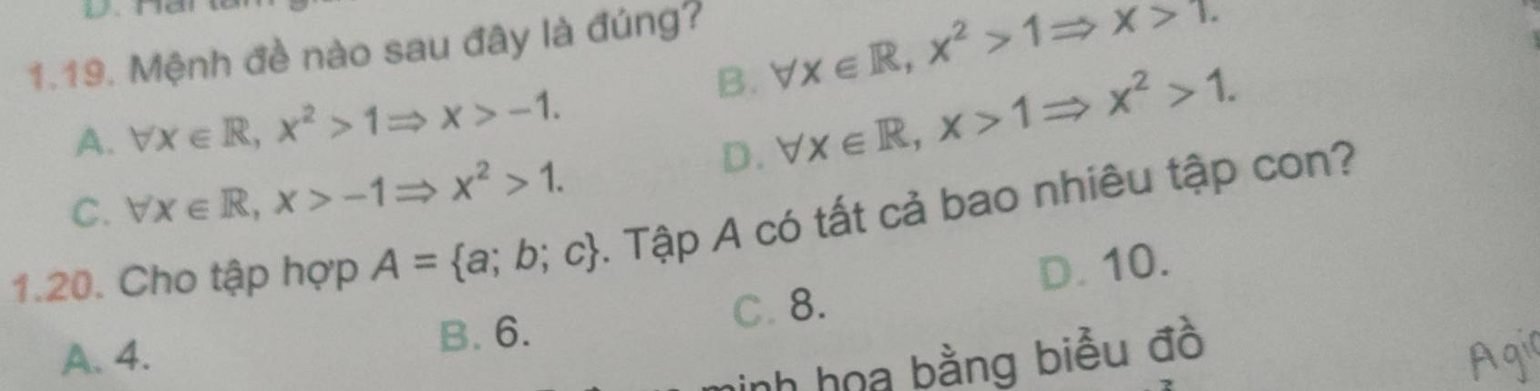 B. forall x∈ R, x^2>1Rightarrow x>1. 
1.19. Mệnh đề nào sau đây là đúng?
A. forall x∈ R, x^2>1Rightarrow x>-1.
D. forall x∈ R, x>1Rightarrow x^2>1.
C. forall x∈ R, x>-1Rightarrow x^2>1. 
1.20. Cho tập hợp A= a;b;c. Tập A có tất cả bao nhiêu tập con?
C. 8. D. 10.
A. 4. B. 6.
h họa bằng biểu đồ