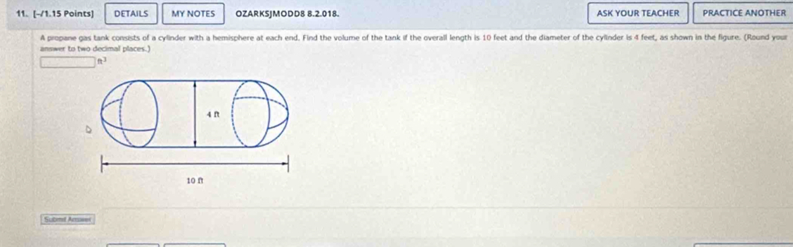 DETAILS MY NOTES OZARKSJMODD8 8.2.018. ASK YOUR TEACHER PRACTICE ANOTHER 
A propane gas tank consists of a cylinder with a hemisphere at each end. Find the volume of the tank if the overall length is 10 feet and the diameter of the cylinder is 4 feet, as shown in the figure. (Round your 
answer to two decimal places.) 
f3 
Submil Arawer