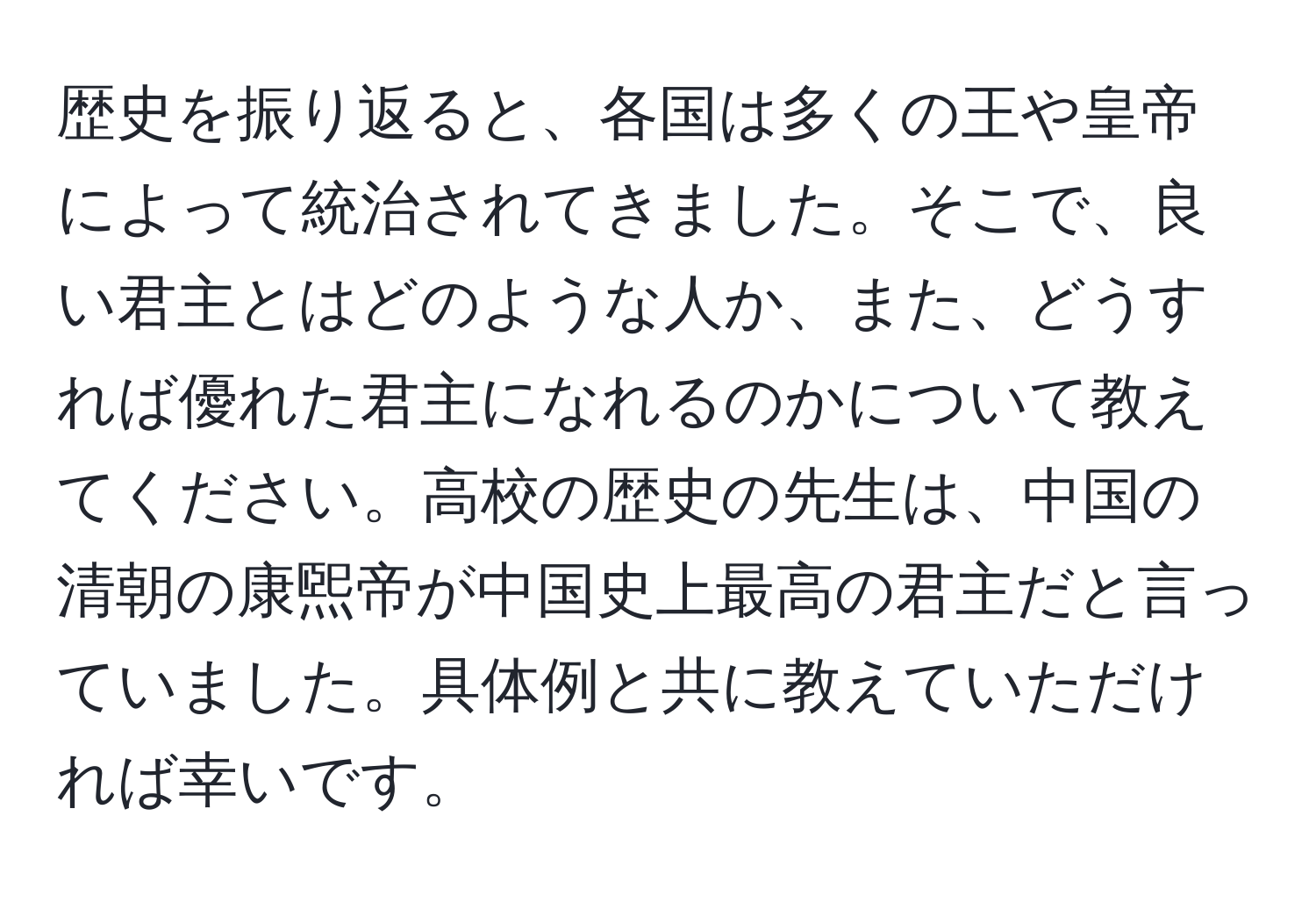 歴史を振り返ると、各国は多くの王や皇帝によって統治されてきました。そこで、良い君主とはどのような人か、また、どうすれば優れた君主になれるのかについて教えてください。高校の歴史の先生は、中国の清朝の康煕帝が中国史上最高の君主だと言っていました。具体例と共に教えていただければ幸いです。