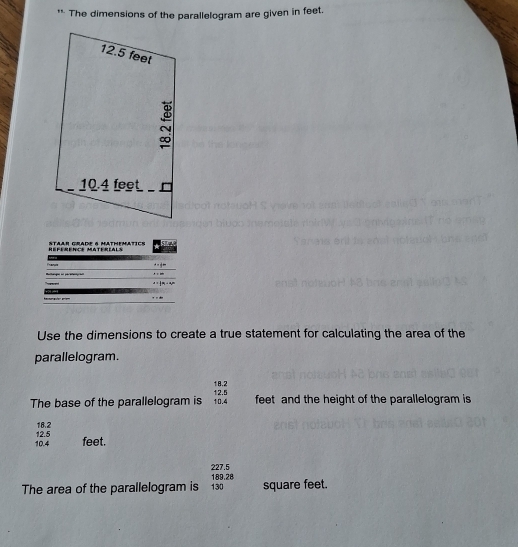The dimensions of the parallelogram are given in feet. 
RéFéRENCE MATéRIALs S te cr a mtwmte
·s +∈fty
4=42
x=frac 1a_1+a_2n
Use the dimensions to create a true statement for calculating the area of the 
parallelogram.
18.2
The base of the parallelogram is 10.4 12.5 feet and the height of the parallelogram is
18.2
10.4 12.5
feet.
227.5 189.28
The area of the parallelogram is 130 square feet.