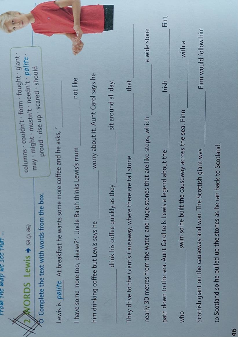 From the map we see that ... 
2 WORDS Lewis SB (p. 86) 
columns · couldn't·form、fought · giant· 
may · might · mustn't · needn't· polifc 
O Complete the text with words from the box. 
proud· rise up · scared · should 
Lewis is politc . At breakfast he wants some more coffee and he asks, ‘_ 
I have some more too, please?’. Uncle Ralph thinks Lewis's mum_ not like 
_ 
him drinking coffee but Lewis says he worry about it. Aunt Carol says he 
_ 
drink his coffee quickly as they_ sit around all day. 
__ 
They drive to the Giant’s Causeway, where there are tall stone that 
_ 
nearly 30 metres from the water, and huge stones that are like steps, which a wide stone 
_ 
_ 
path down to the sea. Aunt Carol tells Lewis a legend about the Irish Finn, 
_ 
who _swim so he built the causeway across the sea. Finn with a 
_ 
Scottish giant on the causeway and won. The Scottish giant was Finn would follow him 
to Scotland so he pulled up the stones as he ran back to Scotland. 
46