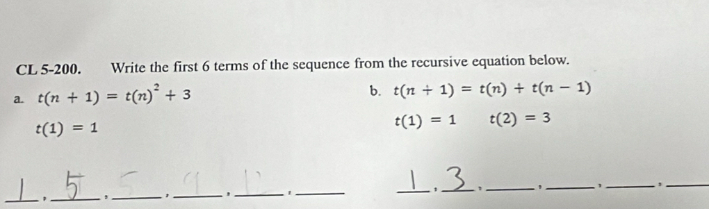 CL 5-200. Write the first 6 terms of the sequence from the recursive equation below. 
a. t(n+1)=t(n)^2+3
b. t(n+1)=t(n)+t(n-1)
t(1)=1
t(1)=1 t(2)=3
_, _,_ ,_ ' _t_ _1_ `, _,_ _ ,_