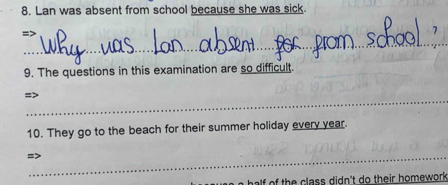 Lan was absent from school because she was sick. 
I 
_ 
9. The questions in this examination are so difficult. 
_ 
10. They go to the beach for their summer holiday every year. 
_ 
_ 
_ 
af th e class didn't do their homework