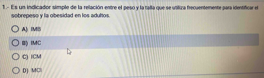 1.- Es un indicador simple de la relación entre el peso y la talla que se utiliza frecuentemente para identificar el
sobrepeso y la obesidad en los adultos.
A) IMB
B) IMC
C) ICM
D) MCl