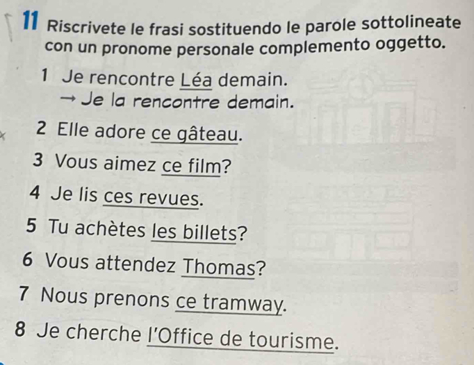 Riscrivete le frasi sostituendo le parole sottolineate 
con un pronome personale complemento oggetto. 
1 Je rencontre Léa demain. 
→ Je la rencontre demain. 
I 2 Elle adore ce gâteau. 
3 Vous aimez ce film? 
4 Je lis ces revues. 
5 Tu achètes les billets? 
6 Vous attendez Thomas? 
7 Nous prenons ce tramway. 
8 Je cherche l'Office de tourisme.