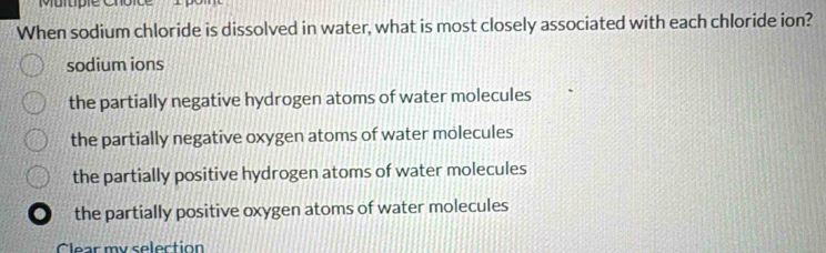 Multpie Choi
When sodium chloride is dissolved in water, what is most closely associated with each chloride ion?
sodium ions
the partially negative hydrogen atoms of water molecules
the partially negative oxygen atoms of water molecules
the partially positive hydrogen atoms of water molecules
the partially positive oxygen atoms of water molecules
Clear my selection