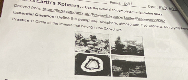 Period: Date 
Earth's Spheres...Use the tutorial to complete the following tasks. 
Derived from: https://floridastudents.org/PreviewResource/StudentResource/119262 
Essential Question: Define the geosphere, biosphere, atmosphere, hydrosphere, and cryosphere 
Practice 1: Circle all the images that belong in the Ge