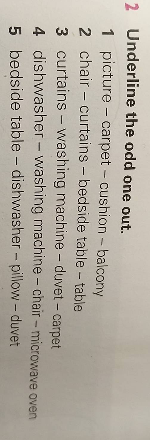 Underline the odd one out. 
1 picture - carpet - cushion - balcony 
2 chair - curtains - bedside table - table 
3 curtains - washing machine - duvet - carpet 
4 dishwasher - washing machine - chair - microwave oven 
5 bedside table - dishwasher - pillow - duvet