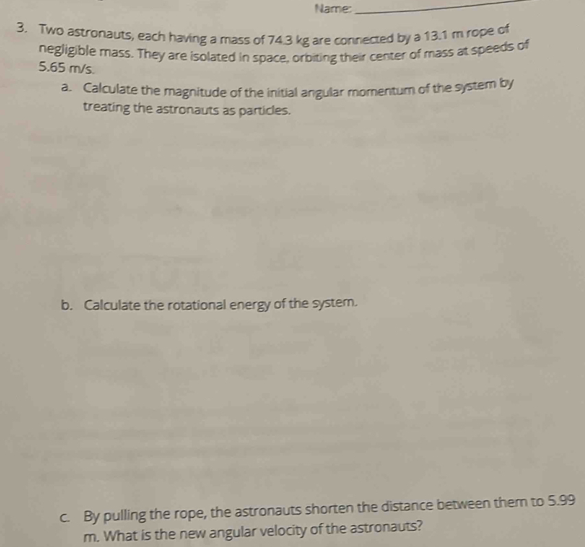 Name:_ 
3. Two astronauts, each having a mass of 74.3 kg are connected by a 13.1 m rope of 
negligible mass. They are isolated in space, orbiting their center of mass at speeds of
5.65 m/s. 
a. Calculate the magnitude of the initial angular momentum of the system by 
treating the astronauts as particles. 
b. Calculate the rotational energy of the system. 
c. By pulling the rope, the astronauts shorten the distance between them to 5.99
m. What is the new angular velocity of the astronauts?