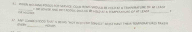 WHEN HOLDING FOODS FOR SERVICE. COLD ITEMS SHOULD BE HELD AT A TEMPERAFURE OF AT LEAST 
_F oR LOWER aNd hOT fOoDS SHOULD BE HELD at a tEMPERATURE OF aT lEAST _F 
OR HIGHER 
32. ANY COOKED FOOD THAT IS BEING "HOT HELD FOR SERVICE' MUST HAVE THEIR TEMPERATURES TAKEN 
EVERY_ HOURS