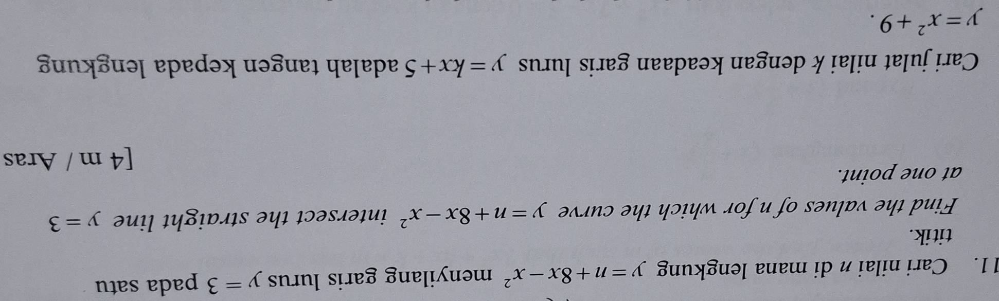 Cari nilai n di mana lengkung y=n+8x-x^2 menyilang garis lurus y=3 pada satu 
titik. 
Find the values of n for which the curve y=n+8x-x^2 intersect the straight line y=3
at one point. 
[ 4 m / Aras 
Cari julat nilai k dengan keadaan garis lurus y=kx+5 adalah tangen kepada lengkung
y=x^2+9.