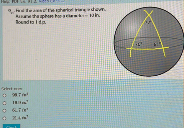 Help: PDF Ex. 91.2, Vídeo Ex91.2
9_91. Find the area of the spherical triangle shown.
Assume the sphere has a diameter =10in.
Round to 1 d.p. 
Select one:
99.7in^2
19.9in^2
61.7in^2
21.4in^2
Chack