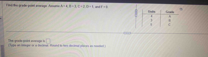 Find the grade-point average. Assume A=4, B=3, C=2, D=1 , and F=0. 
Units Grade
4 A
3 B
5 C
The grade-point average is □ . 
(Type an integer or a decimal. Round to two decimal places as needed.)