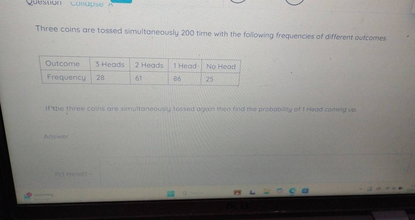 Question Colapse A 
Three coins are tossed simultaneously 200 time with the following frequencies of different outcomes 
If the three coins are simultaneously tossed again then find the probability of 1 Head coming up. 
Answer
P(1 Head) =
Geon