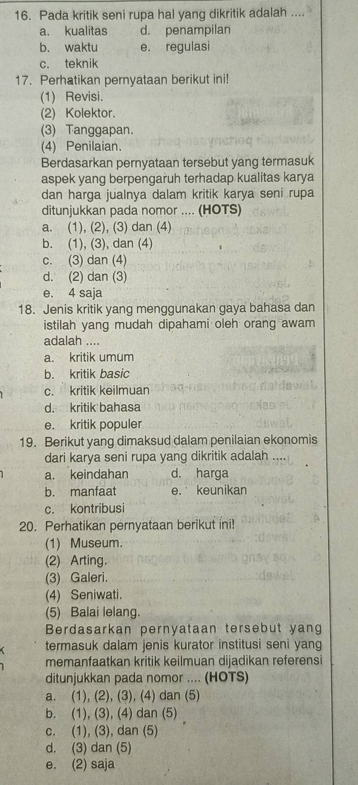 Pada kritik seni rupa hal yang dikritik adalah ....
a. kualitas d. penampilan
b. waktu e. regulasi
c. teknik
17. Perhatikan pernyataan berikut ini!
(1) Revisi.
(2) Kolektor.
(3) Tanggapan.
(4) Penilaian.
Berdasarkan pernyataan tersebut yang termasuk
aspek yang berpengaruh terhadap kualitas karya
dan harga jualnya dalam kritik karya seni rupa
ditunjukkan pada nomor .... (HOTS)
a. (1), (2), (3) dan (4)
b. (1), (3), dan (4)
c. (3) dan (4)
d. (2) dan (3)
e. 4 saja
18. Jenis kritik yang menggunakan gaya bahasa dan
istilah yang mudah dipahami oleh orang awam
adalah ....
a. kritik umum
b. kritik basic
c. kritik keilmuan
d. kritik bahasa
e. kritik populer
19. Berikut yang dimaksud dalam penilaian ekonomis
dari karya seni rupa yang dikritik adalah
a. keindahan d. harga
b. manfaat e. keunikan
c. kontribusi
20. Perhatikan pernyataan berikut ini!
(1) Museum.
(2) Arting.
(3) Galeri.
(4) Seniwati.
(5) Balai lelang.
Berdasarkan pernyataan tersebut yang
termasuk dalam jenis kurator institusi seni yang
memanfaatkan kritik keilmuan dijadikan referensi
ditunjukkan pada nomor .... (HOTS)
a. (1), (2), (3), (4) dan (5)
b. (1), (3), (4) dan (5) 
c. (1), (3), dan (5)
d. (3) dan (5)
e. (2) saja