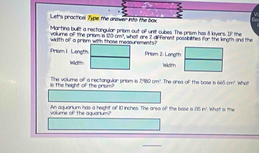 Let's practicel Type the answer into the bax Rac 

Martina built a rectangular prism out of unit cubes. The prism has 8 layers. If the 
width of a prism with those measurements? volume of the prism is 120cm^3 , what are 2 different possiblities for the length and the 
Prism 1 Length Prism 2: Length 
Width Width 
The volume of a rectangular prism is 7,980cm^3. The area of the base is 665cm^3
is the height of the prism? What 
An aquarium has a height of 10 inches. The area of the base is 135n^2
volume of the aquarium? . What is the 
_