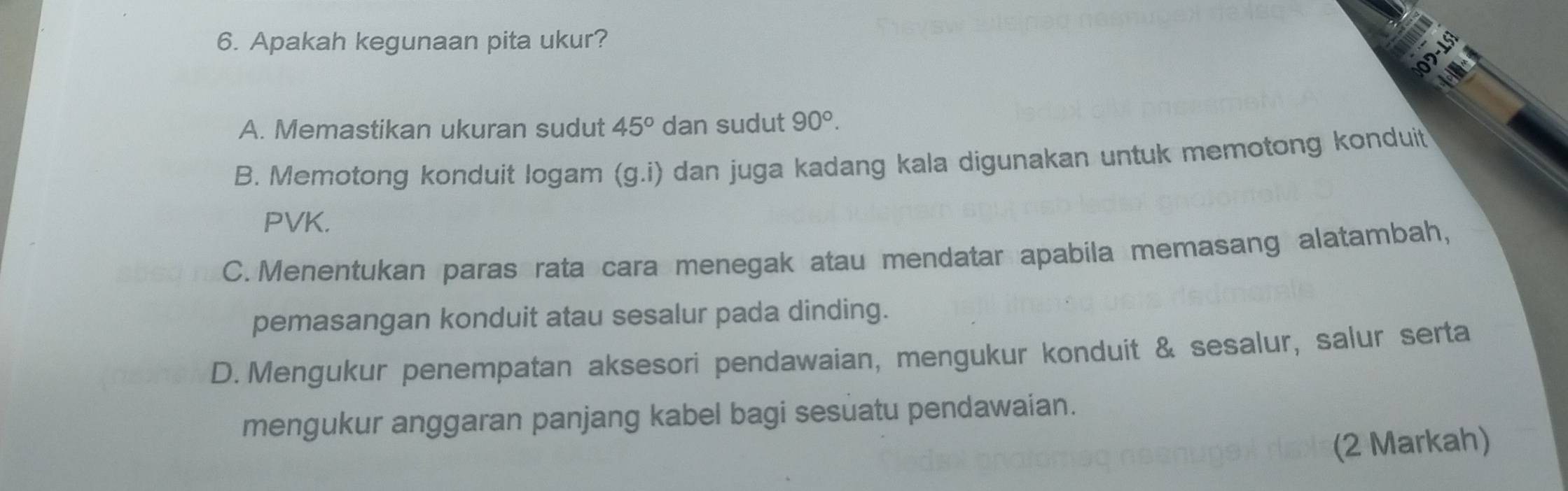 Apakah kegunaan pita ukur?
A. Memastikan ukuran sudut 45° dan sudut 90°.
B. Memotong konduit logam (g.i) dan juga kadang kala digunakan untuk memotong konduit
PVK.
C.Menentukan paras rata cara menegak atau mendatar apabila memasang alatambah,
pemasangan konduit atau sesalur pada dinding.
D. Mengukur penempatan aksesori pendawaian, mengukur konduit & sesalur, salur serta
mengukur anggaran panjang kabel bagi sesuatu pendawaian.
(2 Markah)