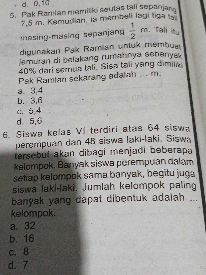 d. 0, 10
5. Pak Ramlan memiliki seutas tali sepanjang
7,5 m. Kemudian, ia membeli lagi tiga tali
masing-masing sepanjang  1/2 m. Tali itu
digunakan Pak Ramlan untuk membuat
jemuran di belakang rumahnya sebanyak
40% dari semua tali. Sisa tali yang dimiliki
Pak Ramlan sekarang adalah ... m.
a. 3, 4
b. 3, 6
c. 5, 4
d. 5, 6
6. Siswa kelas VI terdiri atas 64 siswa
perempuan dan 48 siswa laki-laki. Siswa
tersebut akan dibagi menjadi beberapa
kelompok. Banyak siswa perempuan dalam
setiap kelompok sama banyak, begitu juga
siswa laki-laki. Jumlah kelompok paling
banyak yang dapat dibentuk adalah ...
kelompok.
a. 32
b. 16
c. 8
d. 7