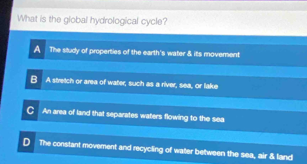 What is the global hydrological cycle?
A The study of properties of the earth's water & its movement
B A stretch or area of water, such as a river, sea, or lake
C An area of land that separates waters flowing to the sea
D The constant movement and recycling of water between the sea, air & land